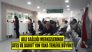 AİLE SAĞLIĞI MERKEZLERİNDE ATEŞ VE BARUT YAN YANA TEHLİKE BÜYÜK!