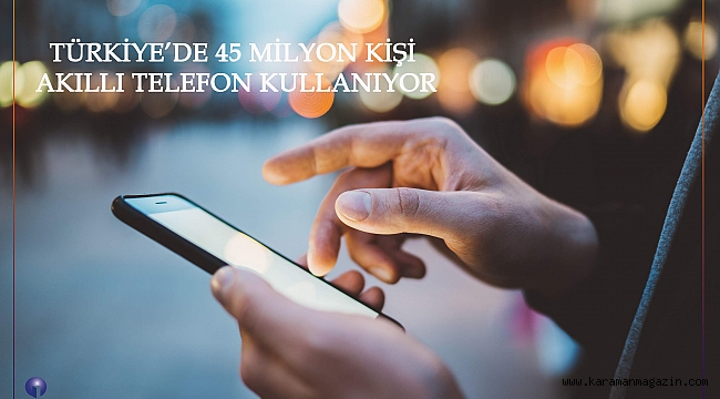 TÜRKİYE'DE 45 MİLYON KİŞİ AKILLI TELEFON KULLANIYOR